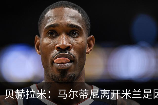 贝赫拉米：马尔蒂尼离开米兰是因内部充满复杂博弈，感到身心俱疲